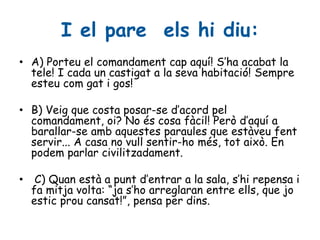 I el pare els hi diu:
• A) Porteu el comandament cap aquí! S’ha acabat la
tele! I cada un castigat a la seva habitació! Sempre
esteu com gat i gos!
• B) Veig que costa posar-se d’acord pel
comandament, oi? No és cosa fàcil! Però d’aquí a
barallar-se amb aquestes paraules que estàveu fent
servir... A casa no vull sentir-ho més, tot això. En
podem parlar civilitzadament.
• C) Quan està a punt d’entrar a la sala, s’hi repensa i
fa mitja volta: “ja s’ho arreglaran entre ells, que jo
estic prou cansat!”, pensa per dins.
 