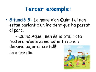 Tercer exemple:
• Situació 3: La mare d’en Quim i el nen
estan parlant d’un incident que ha passat
al parc.
- Quim: Aquell nen és idiota. Tota
l’estona m’estava molestant i no em
deixava pujar al castell!
La mare diu:
 