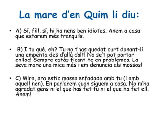 La mare d’en Quim li diu:
• A) Sí, fill, sí, hi ha nens ben idiotes. Anem a casa
que estarem més tranquils.
• B) I tu què, eh? Tu no t’has quedat curt donant-li
una empenta des d’allà dalt! No se’t pot portar
enlloc! Sempre estàs ficant-te en problemes. La
seva mare una mica més i em denuncia als mossos!
• C) Mira, ara estic massa enfadada amb tu (i amb
aquell nen). En parlarem quan siguem a casa. No m’ha
agradat gens ni el que has fet tu ni el que ha fet ell.
Anem!
 