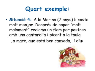 Quart exemple:
• Situació 4: A la Marina (7 anys) li costa
molt menjar. Després de sopar “molt
malament” reclama un flam per postres
amb una cantarella i picant a la taula.
La mare, que està ben cansada, li diu:
 