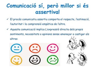 Comunicació sí, però millor si és
assertiva!
 El procés comunicatiu assertiu comporta el respecte, l’estimació,
l’autoritat i la comprensió empàtica de l’altre.
 Aquesta comunicació implica L’expressió directa dels propis
sentiments, necessitats o opinions sense amenaçar o castigar als
altres
 