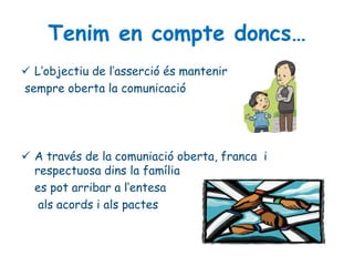 Tenim en compte doncs…
 L’objectiu de l’asserció és mantenir
sempre oberta la comunicació
 A través de la comuniació oberta, franca i
respectuosa dins la família
es pot arribar a l’entesa
als acords i als pactes
 