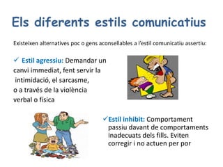 Els diferents estils comunicatius
Existeixen alternatives poc o gens aconsellables a l’estil comunicatiu assertiu:
 Estil agressiu: Demandar un
canvi immediat, fent servir la
intimidació, el sarcasme,
o a través de la violència
verbal o física
Estil inhibit: Comportament
passiu davant de comportaments
inadecuats dels fills. Eviten
corregir i no actuen per por
 