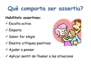 Què comporta ser assertiu?
Habilitats assertives:
 Escolta activa
 Empatia
 Saber fer elogis
 Emetre crítiques positives
 Ajudar a pensar
 Aplicar sentit de l’humor a les situacions
 