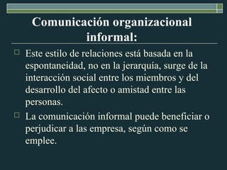 Comunicación organizacional 
informal: 
 Este estilo de relaciones está basada en la 
espontaneidad, no en la jerarquía, surge de la 
interacción social entre los miembros y del 
desarrollo del afecto o amistad entre las 
personas. 
 La comunicación informal puede beneficiar o 
perjudicar a las empresa, según como se 
emplee. 
 