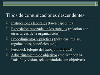 Tipos de comunicaciones descendentes 
 Instrucciones laborales (tarea específica) 
 Exposición razonada de los trabajos (relación con 
otras tareas de la organización) 
 Procedimientos y prácticas (políticas, reglas, 
regulaciones, beneficios etc.) 
 Feedback (elogio del trabajo individual) 
 Adoctrinamiento de objetivos (motivar con la 
“misión y visión, relacionándola con objetivos) 
 
