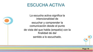 Click here to download this powerpoint template : Circle Spring Flowers Powerpoint Template
For more templates : Powerpoint Backgrounds
Others ressources :
Download Abstract and Textures Powerpoint Background
Nature Powerpoint Template Backgrounds
Flower Powerpoint Slide Backgrounds
Blankboard Templates for Powerpoint
Page 19
ESCUCHA ACTIVA
La escucha activa significa la
intencionalidad de
escuchar y comprender la
comunicación desde el punto
de vista del que habla (empatía) con la
finalidad de dar
sentido a lo escuchado.
 
