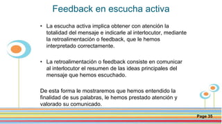 Click here to download this powerpoint template : Circle Spring Flowers Powerpoint Template
For more templates : Powerpoint Backgrounds
Others ressources :
Download Abstract and Textures Powerpoint Background
Nature Powerpoint Template Backgrounds
Flower Powerpoint Slide Backgrounds
Blankboard Templates for Powerpoint
Page 35
Feedback en escucha activa
• La escucha activa implica obtener con atención la
totalidad del mensaje e indicarle al interlocutor, mediante
la retroalimentación o feedback, que le hemos
interpretado correctamente.
• La retroalimentación o feedback consiste en comunicar
al interlocutor el resumen de las ideas principales del
mensaje que hemos escuchado.
De esta forma le mostraremos que hemos entendido la
finalidad de sus palabras, le hemos prestado atención y
valorado su comunicado.
 