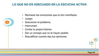 Click here to download this powerpoint template : Circle Spring Flowers Powerpoint Template
For more templates : Powerpoint Backgrounds
Others ressources :
Download Abstract and Textures Powerpoint Background
Nature Powerpoint Template Backgrounds
Flower Powerpoint Slide Backgrounds
Blankboard Templates for Powerpoint
Page 38
LO QUE NO ES ADECUADO EN LA ESCUCHA ACTIVA
• Rechazar las emociones que el otro manifiesta.
• Juzgar.
• Solucionar el problema.
• Interrumpir.
• Contar tu propia historia.
• Dar un consejo que no te hayan pedido.
• Descalificar cuando das tus opiniones.
 