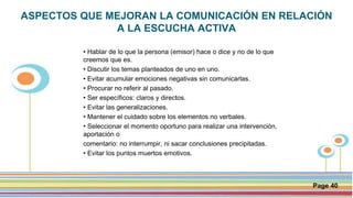 Click here to download this powerpoint template : Circle Spring Flowers Powerpoint Template
For more templates : Powerpoint Backgrounds
Others ressources :
Download Abstract and Textures Powerpoint Background
Nature Powerpoint Template Backgrounds
Flower Powerpoint Slide Backgrounds
Blankboard Templates for Powerpoint
Page 40
ASPECTOS QUE MEJORAN LA COMUNICACIÓN EN RELACIÓN
A LA ESCUCHA ACTIVA
• Hablar de lo que la persona (emisor) hace o dice y no de lo que
creemos que es.
• Discutir los temas planteados de uno en uno.
• Evitar acumular emociones negativas sin comunicarlas.
• Procurar no referir al pasado.
• Ser específicos: claros y directos.
• Evitar las generalizaciones.
• Mantener el cuidado sobre los elementos no verbales.
• Seleccionar el momento oportuno para realizar una intervención,
aportación o
comentario: no interrumpir, ni sacar conclusiones precipitadas.
• Evitar los puntos muertos emotivos.
 