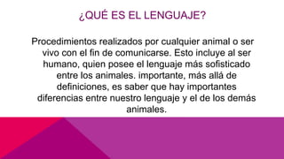 ¿QUÉ ES EL LENGUAJE?
Procedimientos realizados por cualquier animal o ser
vivo con el fin de comunicarse. Esto incluye al ser
humano, quien posee el lenguaje más sofisticado
entre los animales. importante, más allá de
definiciones, es saber que hay importantes
diferencias entre nuestro lenguaje y el de los demás
animales.
 