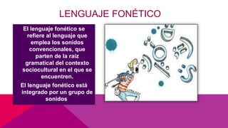 LENGUAJE FONÉTICO
El lenguaje fonético se
refiere al lenguaje que
emplea los sonidos
convencionales, que
parten de la raíz
gramatical del contexto
sociocultural en el que se
encuentren.
El lenguaje fonético está
integrado por un grupo de
sonidos
 