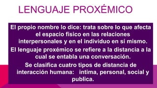 LENGUAJE PROXÉMICO
El propio nombre lo dice: trata sobre lo que afecta
el espacio físico en las relaciones
interpersonales y en el individuo en sí mismo.
El lenguaje proxémico se refiere a la distancia a la
cual se entabla una conversación.
Se clasifica cuatro tipos de distancia de
interacción humana: intima, personal, social y
publica.
 