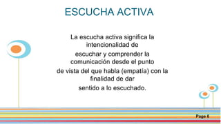 Click here to download this powerpoint template : Circle Spring Flowers Powerpoint Template
For more templates : Powerpoint Backgrounds
Others ressources :
Download Abstract and Textures Powerpoint Background
Nature Powerpoint Template Backgrounds
Flower Powerpoint Slide Backgrounds
Blankboard Templates for Powerpoint
Page 6
ESCUCHA ACTIVA
La escucha activa significa la
intencionalidad de
escuchar y comprender la
comunicación desde el punto
de vista del que habla (empatía) con la
finalidad de dar
sentido a lo escuchado.
 