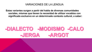 VARIACIONES DE LA LENGUA
Estas variantes surgen a partir del habla de diversas comunidades
sociales, mismas que tienen la necesidad de utilizar vocablos con
significado exclusivo en un determinado contexto cultural, a saber:
 