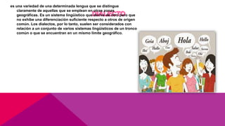 es una variedad de una determinada lengua que se distingue
claramente de aquellas que se emplean en otras zonas
geográficas. Es un sistema lingüístico que deriva de otro pero que
no exhibe una diferenciación suficiente respecto a otros de origen
común. Los dialectos, por lo tanto, suelen ser considerados con
relación a un conjunto de varios sistemas lingüísticos de un tronco
común o que se encuentran en un mismo límite geográfico.
 