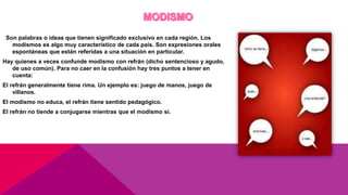 Son palabras o ideas que tienen significado exclusivo en cada región. Los
modismos es algo muy característico de cada país. Son expresiones orales
espontáneas que están referidas a una situación en particular.
Hay quienes a veces confunde modismo con refrán (dicho sentencioso y agudo,
de uso común). Para no caer en la confusión hay tres puntos a tener en
cuenta:
El refrán generalmente tiene rima. Un ejemplo es: juego de manos, juego de
villanos.
El modismo no educa, el refrán tiene sentido pedagógico.
El refrán no tiende a conjugarse mientras que el modismo si.
 