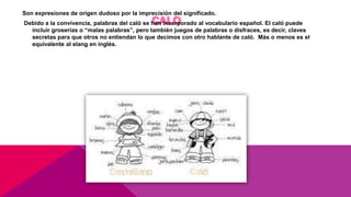 Son expresiones de origen dudoso por la imprecisión del significado.
Debido a la convivencia, palabras del caló se han incorporado al vocabulario español. El caló puede
incluir groserías o “malas palabras”, pero también juegos de palabras o disfraces, es decir, claves
secretas para que otros no entiendan lo que decimos con otro hablante de caló. Más o menos es el
equivalente al slang en inglés.
 