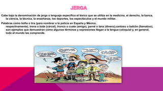 Cabe bajo la denominación de jerga o lenguaje específico el léxico que se utiliza en la medicina, el derecho, la banca,
la ciencia, la técnica, la enseñanza, los deportes, los espectáculos y el mundo militar.
Palabras como bofia o tira (para nombrar a la policía en España y México,
respectivamente), trena o bote (cárcel), tronco o cuate (amigo), parné o lana (dinero),cantoso o balcón (llamativo),
son ejemplos que demuestran cómo algunos términos y expresiones llegan a la lengua coloquial y, en general,
todo el mundo las comprende.
 
