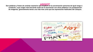 Son palabras y frases de carácter expresivo que emplean en la conversación personas de igual rango o
condición, cuyo origen más frecuente suele ser la asociación con otras palabras o la yuxtaposición
de imágenes; generalmente tienen una vida más corta que las expresiones habituales del coloquio.
 