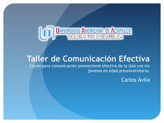 Taller de Comunicación Efectiva
Claves para comunicación promocional efectiva de la UAA con los
jóvenes en edad preuniversitaria.

Carlos Ávila

 