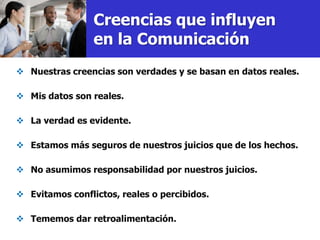 Creencias que influyen
                 en la Comunicación
 Nuestras creencias son verdades y se basan en datos reales.

 Mis datos son reales.

 La verdad es evidente.

 Estamos más seguros de nuestros juicios que de los hechos.

 No asumimos responsabilidad por nuestros juicios.

 Evitamos conflictos, reales o percibidos.

 Tememos dar retroalimentación.
 