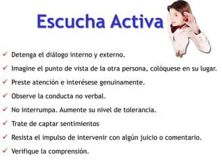 Escucha Activa
 Detenga el diálogo interno y externo.
 Imagine el punto de vista de la otra persona, colóquese en su lugar.
 Preste atención e interésese genuinamente.
 Observe la conducta no verbal.
 No interrumpa. Aumente su nivel de tolerancia.
 Trate de captar sentimientos
 Resista el impulso de intervenir con algún juicio o comentario.
 Verifique la comprensión.
 