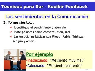 Técnicas para Dar - Recibir Feedback

  Los sentimientos en la Comunicación
2. Yo me siento...
           Identifique el sentimiento y asúmalo
           Evite palabras como chévere, bien, mal...
           Las emociones básicas son Miedo, Rabia, Tristeza,
           Alegría y Amor



                     Por ejemplo
                     •Inadecuado: “Me siento muy mal”
                     •Adecuado: “Me siento contento”
  15/02/2011                                                    tlceelo
 