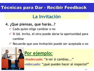 Técnicas para Dar - Recibir Feedback

                              La Invitación
 4. ¿Que piensas, que harás..?
         Cada quien elige cambiar o no
         Si Ud. Invita, el otro puede darse la oportunidad para
               cambiar
         Recuerde que una invitación puede ser aceptada o no


                         Por ejemplo:
                         •Inadecuado: “A ver si cambias...”
                         •Adecuado: “¿qué puedes hacer al respecto?”
  15/02/2011                                                     tlceelo
 