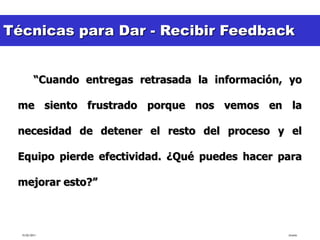 Técnicas para Dar - Recibir Feedback
 EJEMPLO:

          “Cuando entregas retrasada la información, yo

 me siento frustrado porque nos vemos en la

 necesidad de detener el resto del proceso y el

 Equipo pierde efectividad. ¿Qué puedes hacer para

 mejorar esto?”



  15/02/2011                                        tlceelo
 