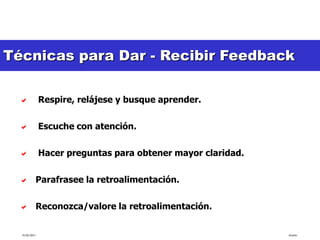 Técnicas para Dar - Recibir Feedback
 ¿Cómo recibir retroalimentación?


              Respire, relájese y busque aprender.

              Escuche con atención.

              Hacer preguntas para obtener mayor claridad.

   Parafrasee la retroalimentación.

   Reconozca/valore la retroalimentación.


  15/02/2011                                                  tlceelo
 
