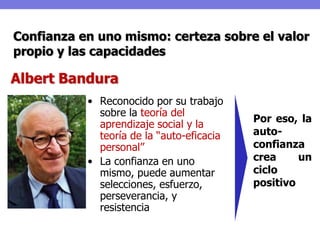 Confianza en uno mismo: certeza sobre el valor
propio y las capacidades

Albert Bandura
           • Reconocido por su trabajo
             sobre la teoría del
                                           Por eso, la
             aprendizaje social y la
             teoría de la “auto-eficacia   auto-
             personal”                     confianza
           • La confianza en uno           crea     un
             mismo, puede aumentar         ciclo
             selecciones, esfuerzo,        positivo
             perseverancia, y
             resistencia
 
