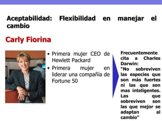 Aceptabilidad:   Flexibilidad     en    manejar     el
cambio

Carly Fiorina
            • Primera mujer CEO de      Frecuentemente
                                        cita a Charles
              Hewlett Packard
                                        Darwin:
            • Primera     mujer    en   “No sobreviven
              liderar una compañía de   las especies que
              Fortune 50                son más fuertes
                                        ni las que son
                                        mas inteligentes.
                                        Las          que
                                        sobreviven   son
                                        las que mejor se
                                        adaptan        al
                                        cambio”
 