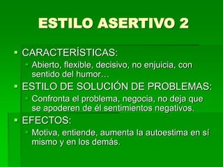 ESTILO ASERTIVO 2
 CARACTERÍSTICAS:
 Abierto, flexible, decisivo, no enjuicia, con
sentido del humor…
 ESTILO DE SOLUCIÓN DE PROBLEMAS:
 Confronta el problema, negocia, no deja que
se apoderen de él sentimientos negativos.
 EFECTOS:
 Motiva, entiende, aumenta la autoestima en sí
mismo y en los demás.
 
