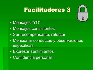 Facilitadores 3
 Mensajes “YO”
 Mensajes consistentes
 Ser recompensante, reforzar
 Mencionar conductas y observaciones
específicas
 Expresar sentimientos
 Confidencia personal
 