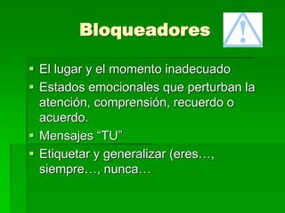 Bloqueadores
 El lugar y el momento inadecuado
 Estados emocionales que perturban la
atención, comprensión, recuerdo o
acuerdo.
 Mensajes “TU”
 Etiquetar y generalizar (eres…,
siempre…, nunca…
 