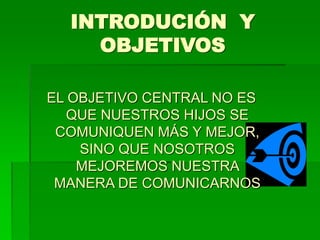 INTRODUCIÓN Y
OBJETIVOS
EL OBJETIVO CENTRAL NO ES
QUE NUESTROS HIJOS SE
COMUNIQUEN MÁS Y MEJOR,
SINO QUE NOSOTROS
MEJOREMOS NUESTRA
MANERA DE COMUNICARNOS
 