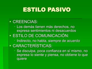 ESTILO PASIVO
 CREENCIAS:
 Los demás tienen más derechos, no
expresa sentimientos ni desacuerdos
 ESTILO DE COMUNICACIÓN:
 Indirecto, no habla, siempre de acuerdo
 CARACTERÍSTICAS:
 Se disculpa, poca confianza en sí mismo, no
expresa lo siente y piensa, no obtiene lo que
quiere
 