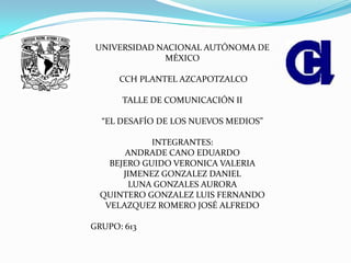 UNIVERSIDAD NACIONAL AUTÓNOMA DE
MÉXICO
CCH PLANTEL AZCAPOTZALCO
TALLE DE COMUNICACIÓN II
“EL DESAFÍO DE LOS NUEVOS MEDIOS”
INTEGRANTES:
ANDRADE CANO EDUARDO
BEJERO GUIDO VERONICA VALERIA
JIMENEZ GONZALEZ DANIEL
LUNA GONZALES AURORA
QUINTERO GONZALEZ LUIS FERNANDO
VELAZQUEZ ROMERO JOSÉ ALFREDO
GRUPO: 613
 