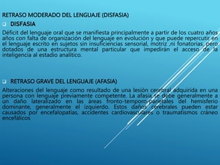 RETRASO MODERADO DEL LENGUAJE (DISFASIA)
 DISFASIA
Déficit del lenguaje oral que se manifiesta principalmente a partir de los cuatro años
años con falta de organización del lenguaje en evolución y que puede repercutir en
el lenguaje escrito en sujetos sin insuficiencias sensorial, motriz ,ni fonatorias, pero
dotados de una estructura mental particular que impedirán el acceso de la
inteligencia al estadio analítico.
 RETRASO GRAVE DEL LENGUAJE (AFASIA)
Alteraciones del lenguaje como resultado de una lesión cerebral adquirida en una
persona con lenguaje previamente competente. La afasia se debe generalmente a
un daño lateralizado en las áreas fronto-temporo-parietales del hemisferio
dominante, generalmente el izquierdo. Estos daños cerebrales pueden estar
causados por encefalopatías, accidentes cardiovasculares o traumatismos cráneo
encefálicos
 