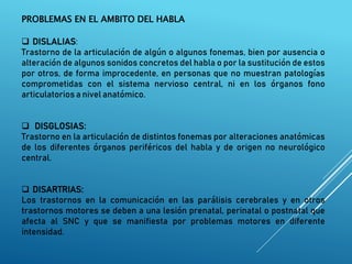 PROBLEMAS EN EL AMBITO DEL HABLA
 DISLALIAS:
Trastorno de la articulación de algún o algunos fonemas, bien por ausencia o
alteración de algunos sonidos concretos del habla o por la sustitución de estos
por otros, de forma improcedente, en personas que no muestran patologías
comprometidas con el sistema nervioso central, ni en los órganos fono
articulatorios a nivel anatómico.
 DISGLOSIAS:
Trastorno en la articulación de distintos fonemas por alteraciones anatómicas
de los diferentes órganos periféricos del habla y de origen no neurológico
central.
 DISARTRIAS:
Los trastornos en la comunicación en las parálisis cerebrales y en otros
trastornos motores se deben a una lesión prenatal, perinatal o postnatal que
afecta al SNC y que se manifiesta por problemas motores en diferente
intensidad.
 