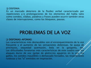  DISFEMIA:
Es un marcado deterioro de la fluidez verbal caracterizado por
repeticiones y/o prolongaciones de los elementos del habla tales
como sonidos, sílabas, palabras y frases pueden ocurrir también otras
clases de interrupciones, como los bloqueos, pausas.
PROBLEMAS DE LA VOZ
 DISFONIAS-AFONIAS:
Las características más destacables son el enronquecimiento de la voz
frecuente y el aumento de las sensaciones dolorosas. Se queja de
pinchazos, sequedad quemazón, bola en la garganta, etc.
Las dificultades fonatorias más características de este cuadro son: los
ataques duros de voz (golpe de glotis),los agujeros en la voz, los
gallos, los sonidos inaudibles o demasiado forzados, las respiraciones
ruidosas y los "sí" emitidos en inspiración.
 