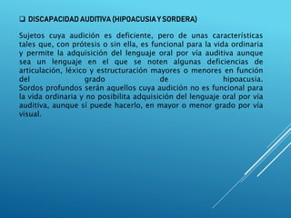  DISCAPACIDAD AUDITIVA (HIPOACUSIA Y SORDERA)
Sujetos cuya audición es deficiente, pero de unas características
tales que, con prótesis o sin ella, es funcional para la vida ordinaria
y permite la adquisición del lenguaje oral por vía auditiva aunque
sea un lenguaje en el que se noten algunas deficiencias de
articulación, léxico y estructuración mayores o menores en función
del grado de hipoacusia.
Sordos profundos serán aquellos cuya audición no es funcional para
la vida ordinaria y no posibilita adquisición del lenguaje oral por vía
auditiva, aunque sí puede hacerlo, en mayor o menor grado por vía
visual.
 