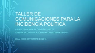 TALLER DE
COMUNICACIONES PARA LA
INCIDENCIA POLÍTICA
CRIRSSTHIAN MANUEL OLIVERA FUENTES
ASESOR EN COMUNICACIÓN PARA LA REDTRASEX PERÚ
LIMA, 16 DE SEPTIEMBRE DE 2015
 