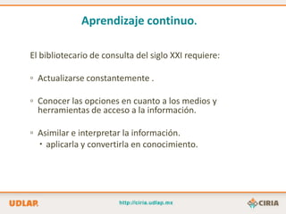 Aprendizaje continuo.

El bibliotecario de consulta del siglo XXI requiere:

▫ Actualizarse constantemente .

▫ Conocer las opciones en cuanto a los medios y
  herramientas de acceso a la información.

▫ Asimilar e interpretar la información.
   aplicarla y convertirla en conocimiento.
 