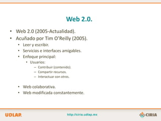 Web 2.0.
• Web 2.0 (2005-Actualidad).
• Acuñado por Tim O’Reilly (2005).
   • Leer y escribir.
   • Servicios e interfaces amigables.
   • Enfoque principal:
       • Usuarios:
           – Contribuir (contenido).
           – Compartir recursos.
           – Interactuar con otros.

   • Web colaborativa.
   • Web modificada constantemente.
 