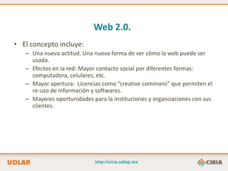 Web 2.0.
• El concepto incluye:
   – Una nueva actitud. Una nueva forma de ver cómo la web puede ser
     usada.
   – Efectos en la red: Mayor contacto social por diferentes formas:
     computadora, celulares, etc.
   – Mayor apertura: Licencias como “creative commons” que permiten el
     re-uso de información y softwares.
   – Mayores oportunidades para la instituciones y organizaciones con sus
     clientes.
 