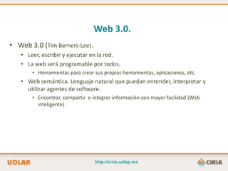 Web 3.0.
• Web 3.0 (Tim Berners-Lee).
   • Leer, escribir y ejecutar en la red.
   • La web será programable por todos.
       • Herramientas para crear sus propias herramientas, aplicaciones, etc.
   • Web semántica. Lenguaje natural que puedan entender, interpretar y
     utilizar agentes de software.
       • Encontrar, compartir e integrar información con mayor facilidad (Web
         inteligente).
 
