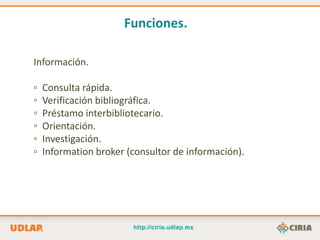 Funciones.

Información.

▫   Consulta rápida.
▫   Verificación bibliográfica.
▫   Préstamo interbibliotecario.
▫   Orientación.
▫   Investigación.
▫   Information broker (consultor de información).
 