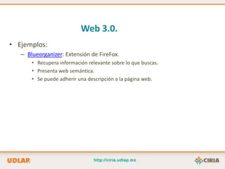 Web 3.0.
• Ejemplos:
   – Blueorganizer: Extensión de FireFox.
       • Recupera información relevante sobre lo que buscas.
       • Presenta web semántica.
       • Se puede adherir una descripción a la página web.
 